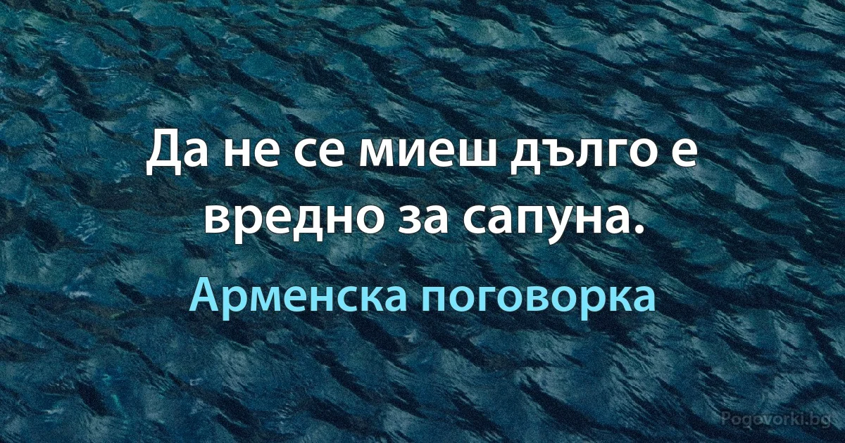 Да не се миеш дълго е вредно за сапуна. (Арменска поговорка)