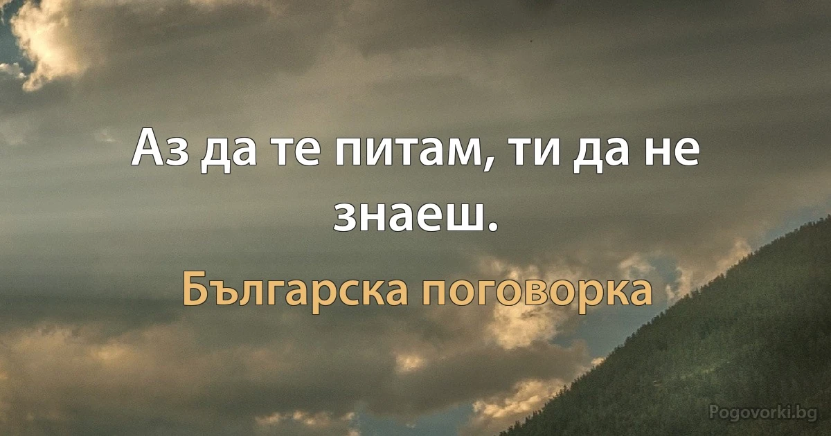 Аз да те питам, ти да не знаеш. (Българска поговорка)