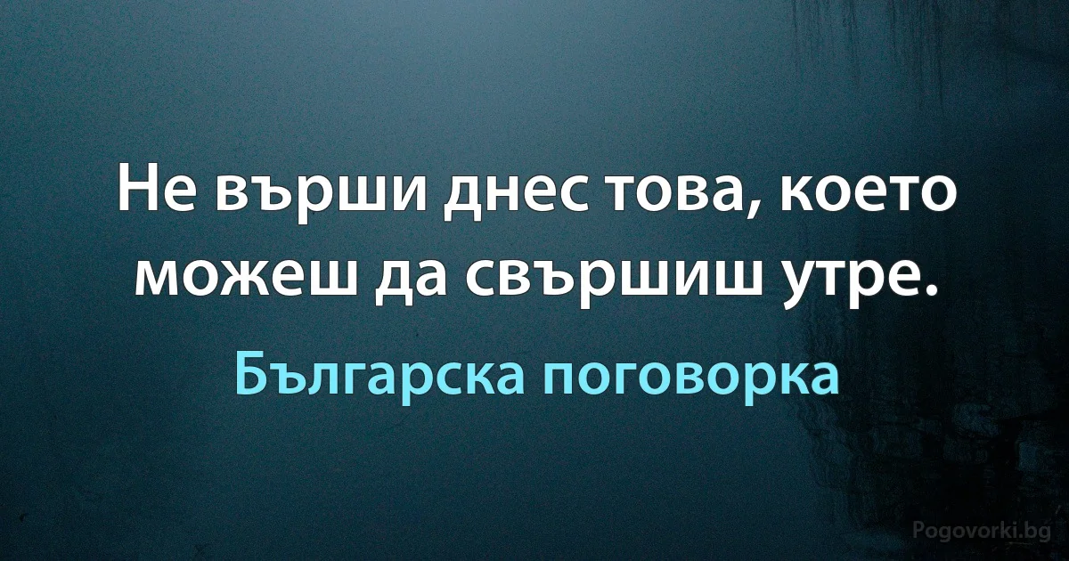 Не върши днес това, което можеш да свършиш утре. (Българска поговорка)