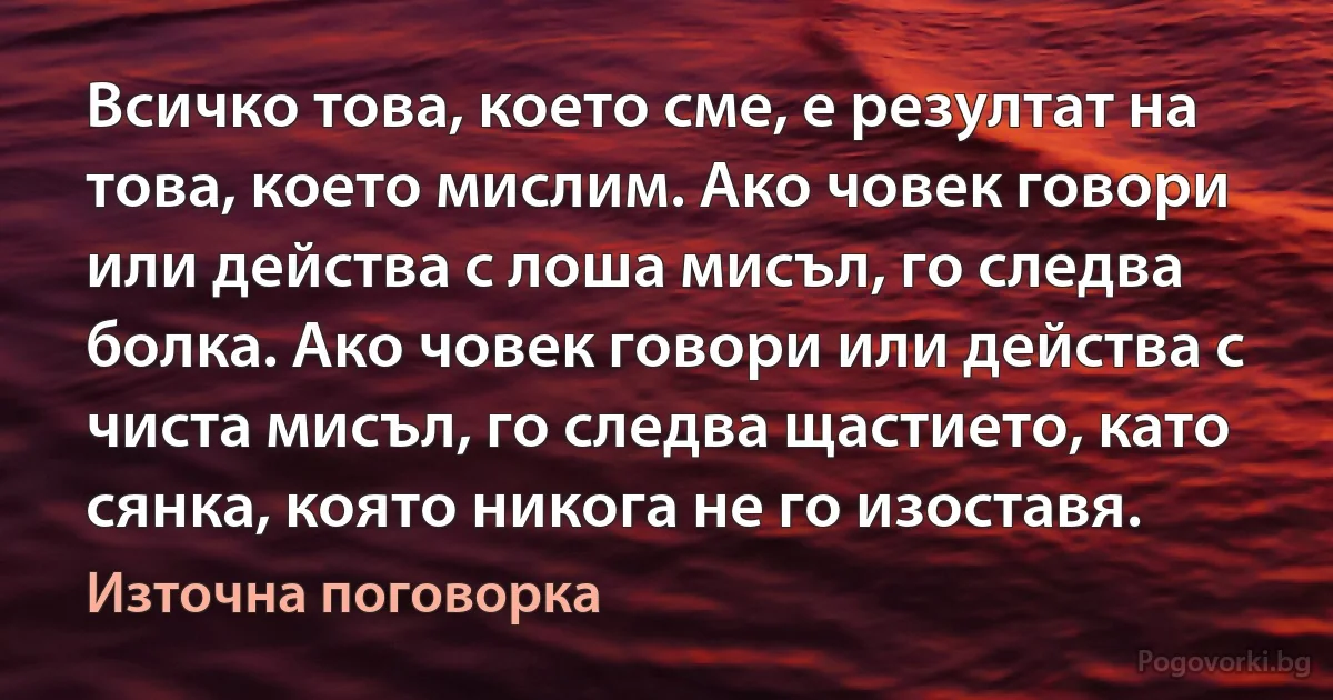 Всичко това, което сме, е резултат на това, което мислим. Ако човек говори или действа с лоша мисъл, го следва болка. Ако човек говори или действа с чиста мисъл, го следва щастието, като сянка, която никога не го изоставя. (Източна поговорка)