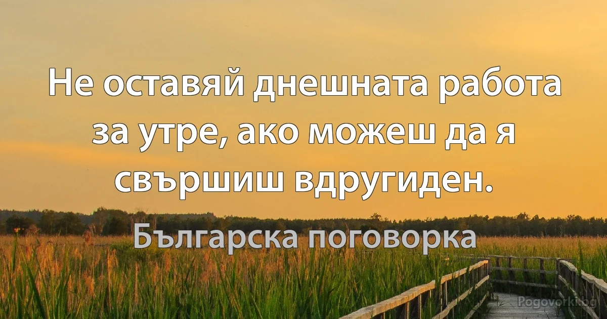 Не оставяй днешната работа за утре, ако можеш да я свършиш вдругиден. (Българска поговорка)