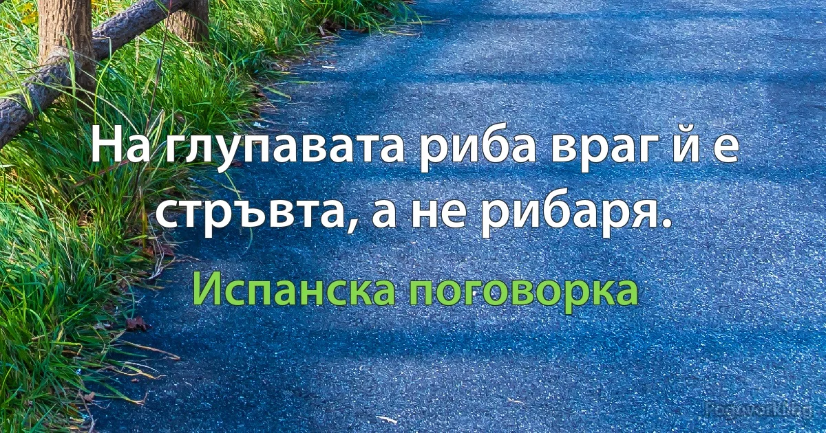 На глупавата риба враг й е стръвта, а не рибаря. (Испанска поговорка)