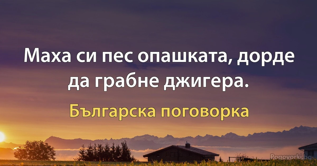 Маха си пес опашката, дорде да грабне джигера. (Българска поговорка)