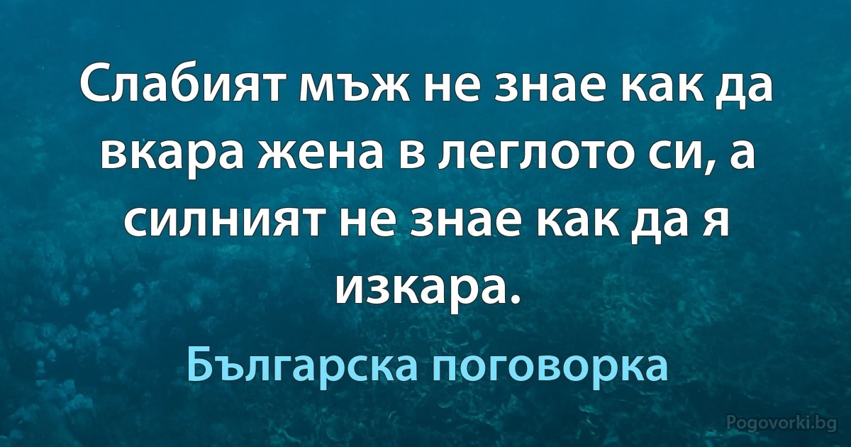 Слабият мъж не знае как да вкара жена в леглото си, а силният не знае как да я изкара. (Българска поговорка)