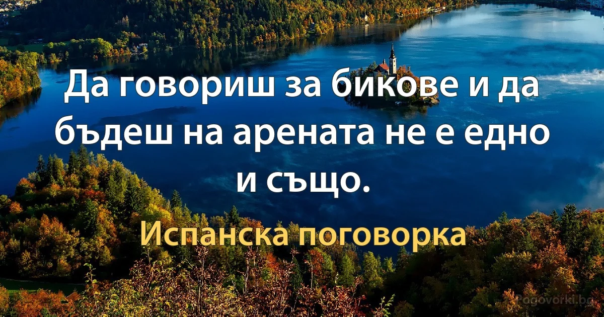 Да говориш за бикове и да бъдеш на арената не е едно и също. (Испанска поговорка)