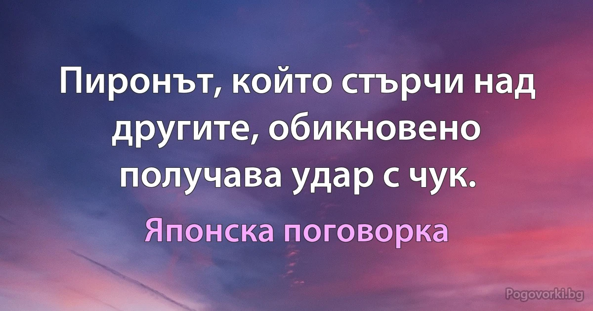 Пиронът, който стърчи над другите, обикновено получава удар с чук. (Японска поговорка)