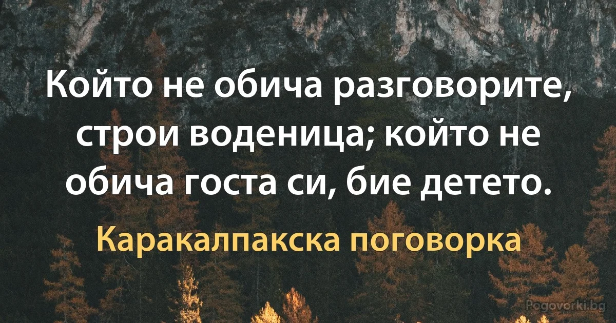 Който не обича разговорите, строи воденица; който не обича госта си, бие детето. (Каракалпакска поговорка)