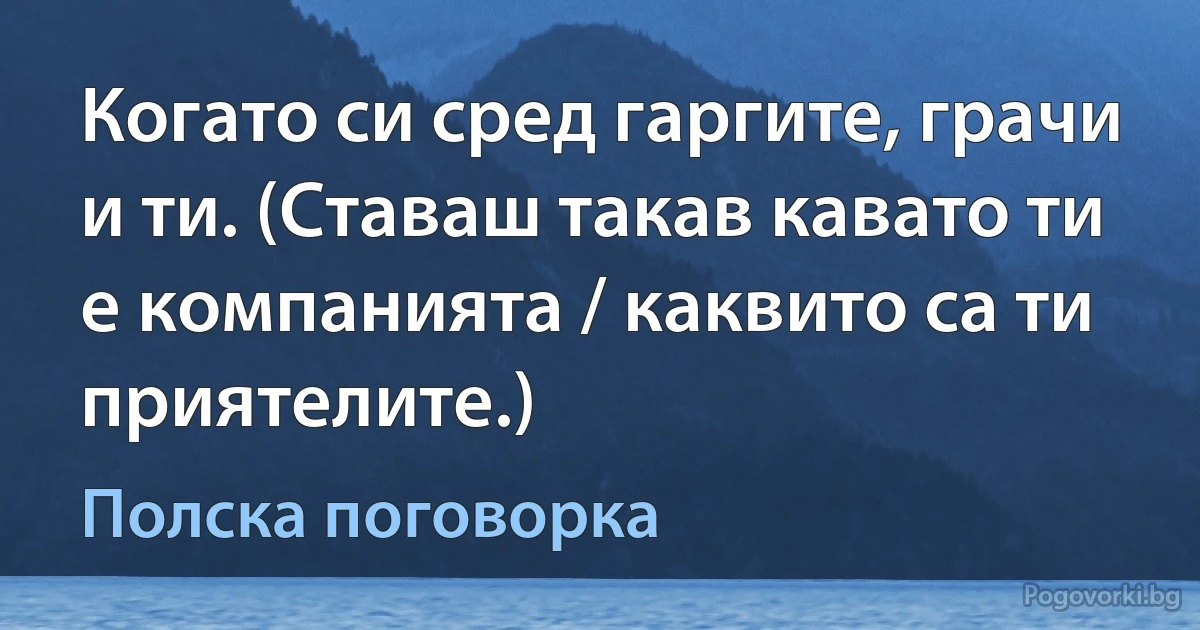 Когато си сред гаргите, грачи и ти. (Ставаш такав кавато ти е компанията / каквито са ти приятелите.) (Полска поговорка)