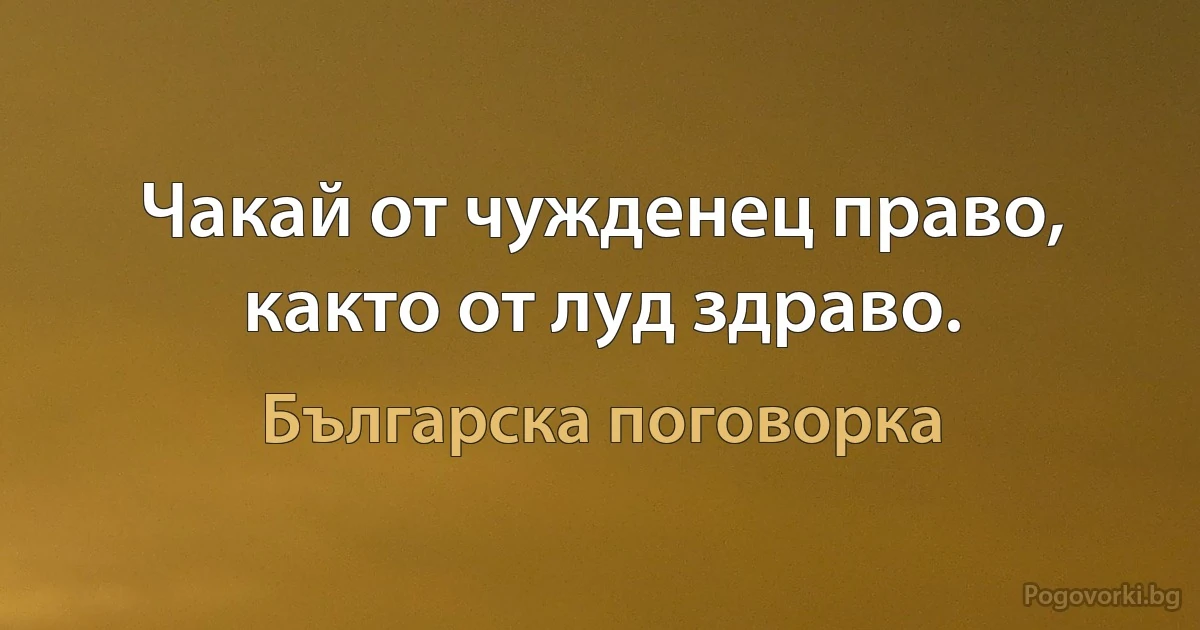 Чакай от чужденец право, както от луд здраво. (Българска поговорка)