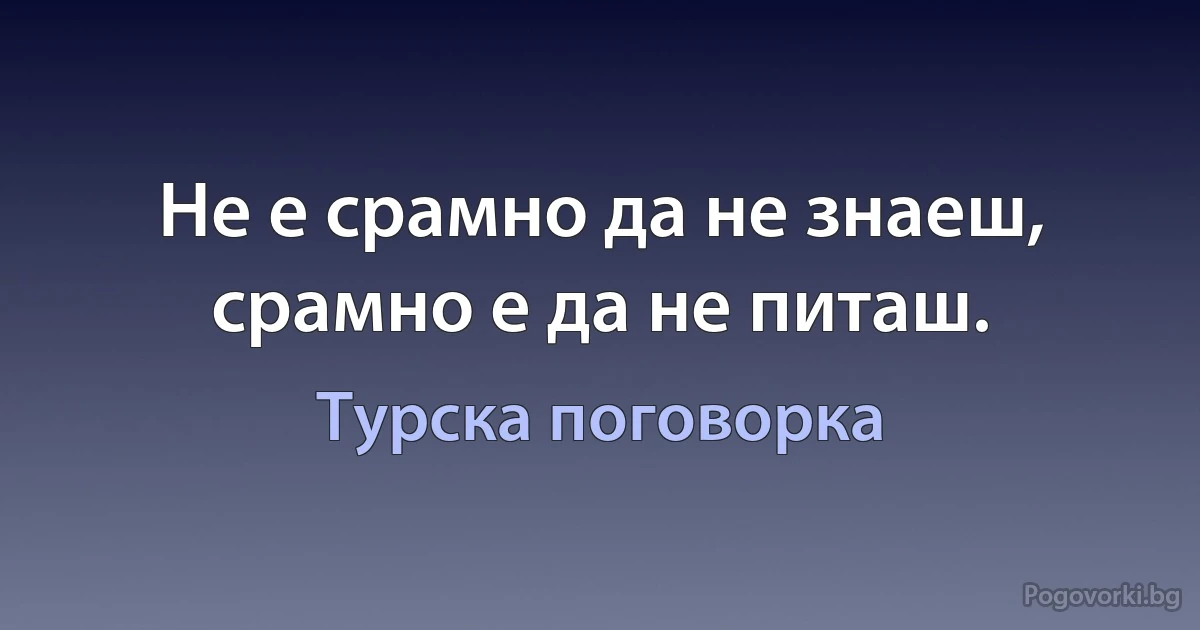 Не е срамно да не знаеш, срамно е да не питаш. (Турска поговорка)