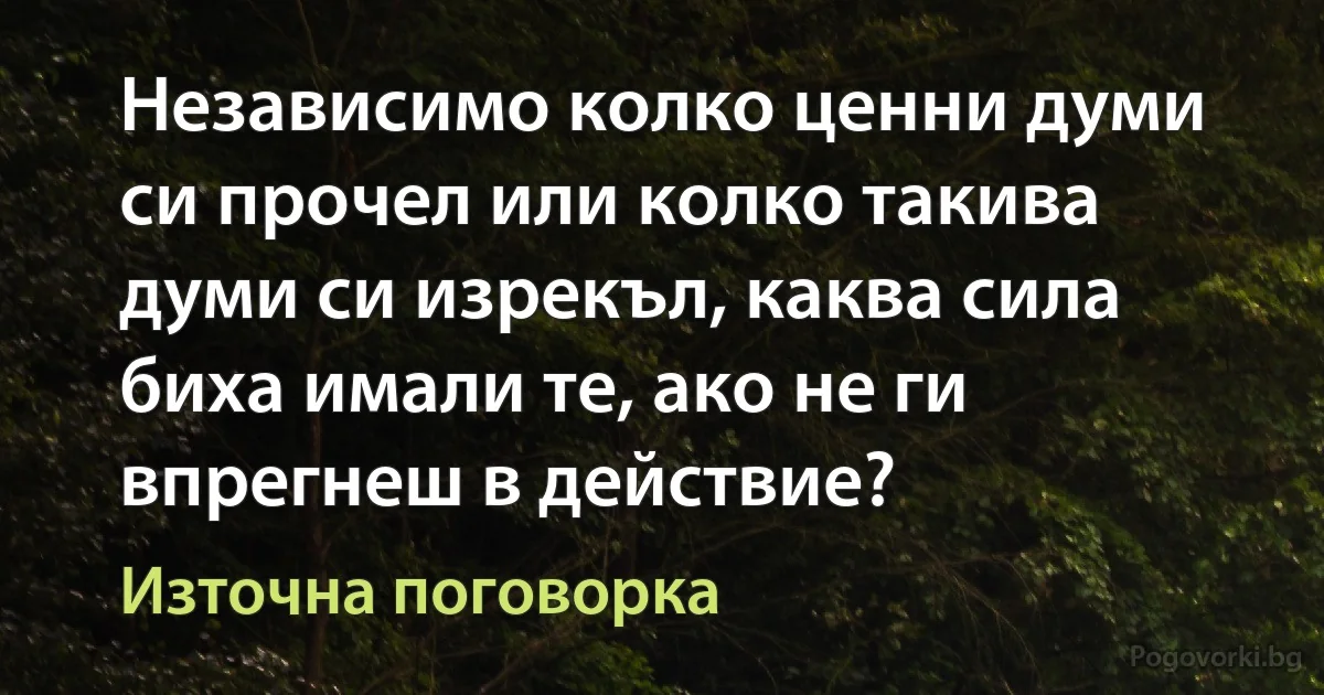 Независимо колко ценни думи си прочел или колко такива думи си изрекъл, каква сила биха имали те, ако не ги впрегнеш в действие? (Източна поговорка)