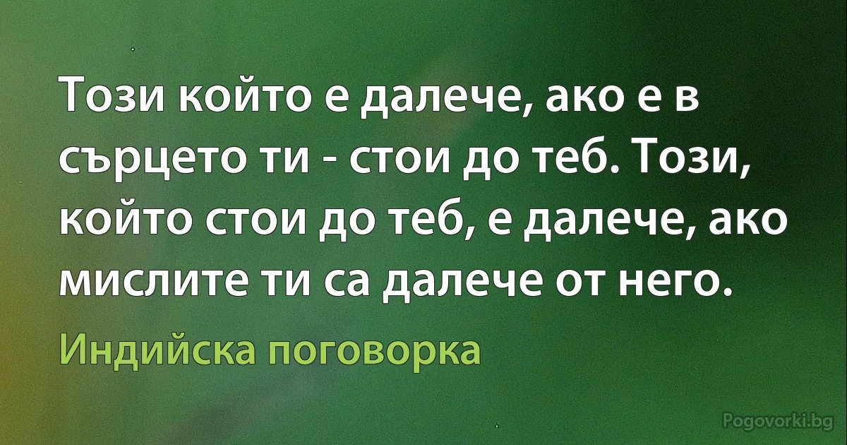 Този който е далече, ако е в сърцето ти - стои до теб. Този, който стои до теб, е далече, ако мислите ти са далече от него. (Индийска поговорка)