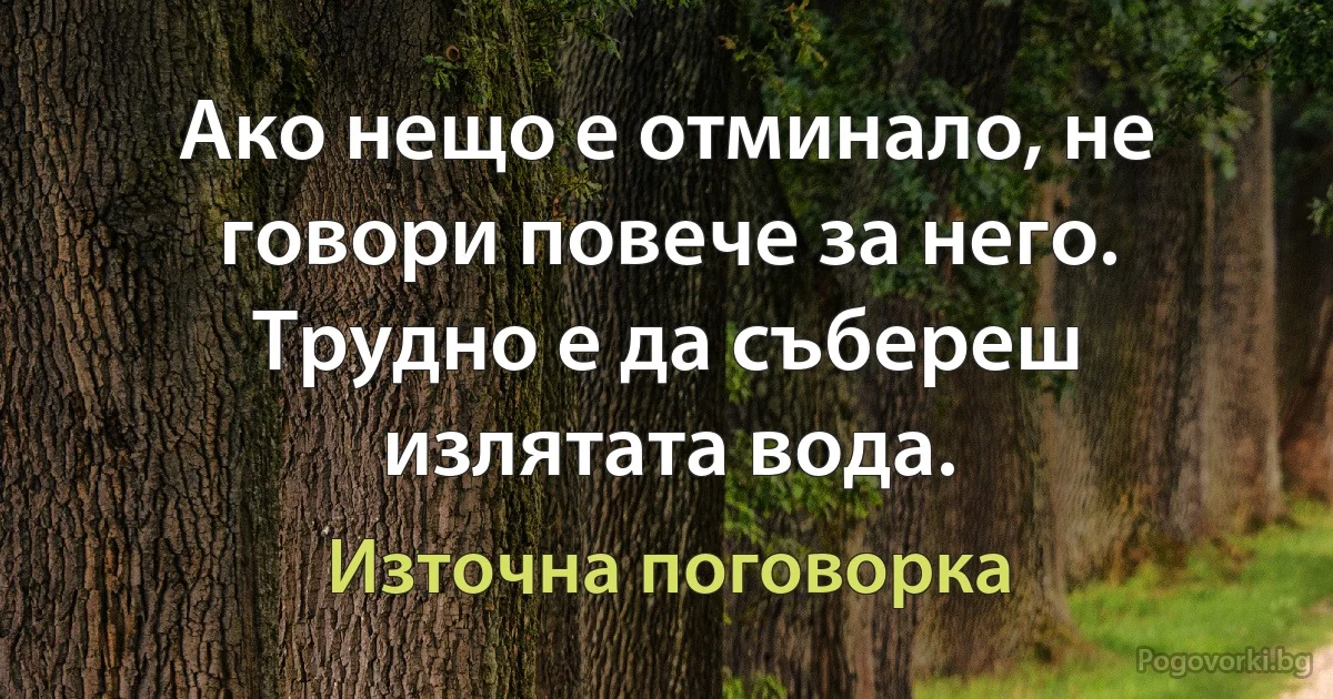 Ако нещо е отминало, не говори повече за него. Трудно е да събереш излятата вода. (Източна поговорка)