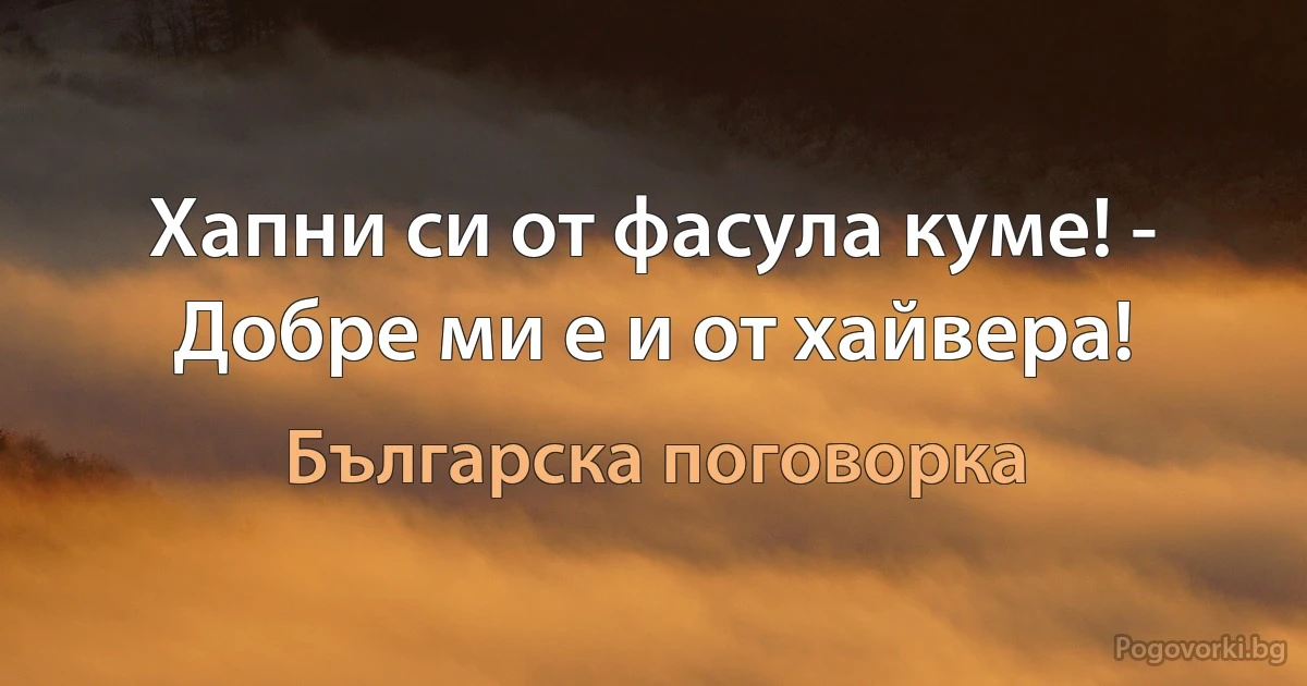 Хапни си от фасула куме! - Добре ми е и от хайвера! (Българска поговорка)