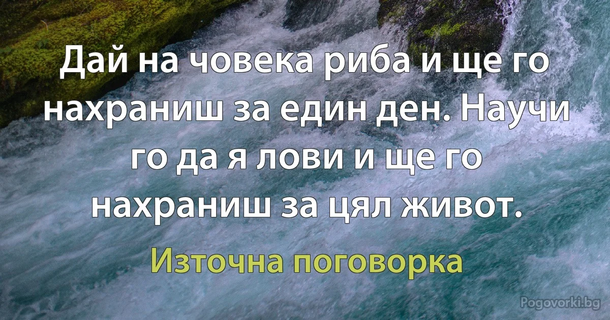 Дай на човека риба и ще го нахраниш за един ден. Научи го да я лови и ще го нахраниш за цял живот. (Източна поговорка)