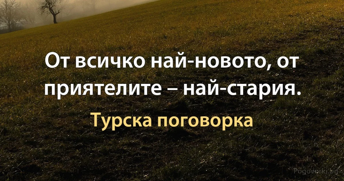 От всичко най-новото, от приятелите – най-стария. (Турска поговорка)