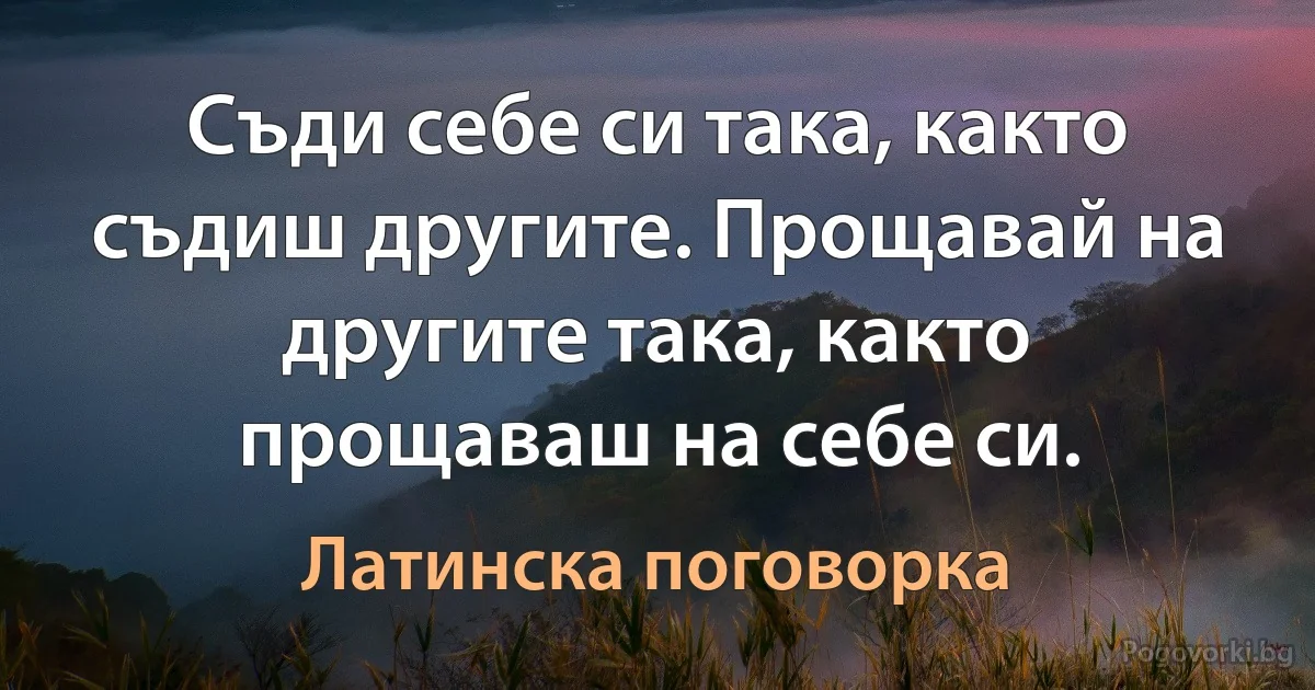 Съди себе си така, както съдиш другите. Прощавай на другите така, както прощаваш на себе си. (Латинска поговорка)