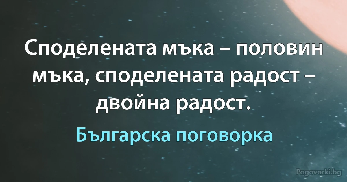 Споделената мъка – половин мъка, споделената радост – двойна радост. (Българска поговорка)