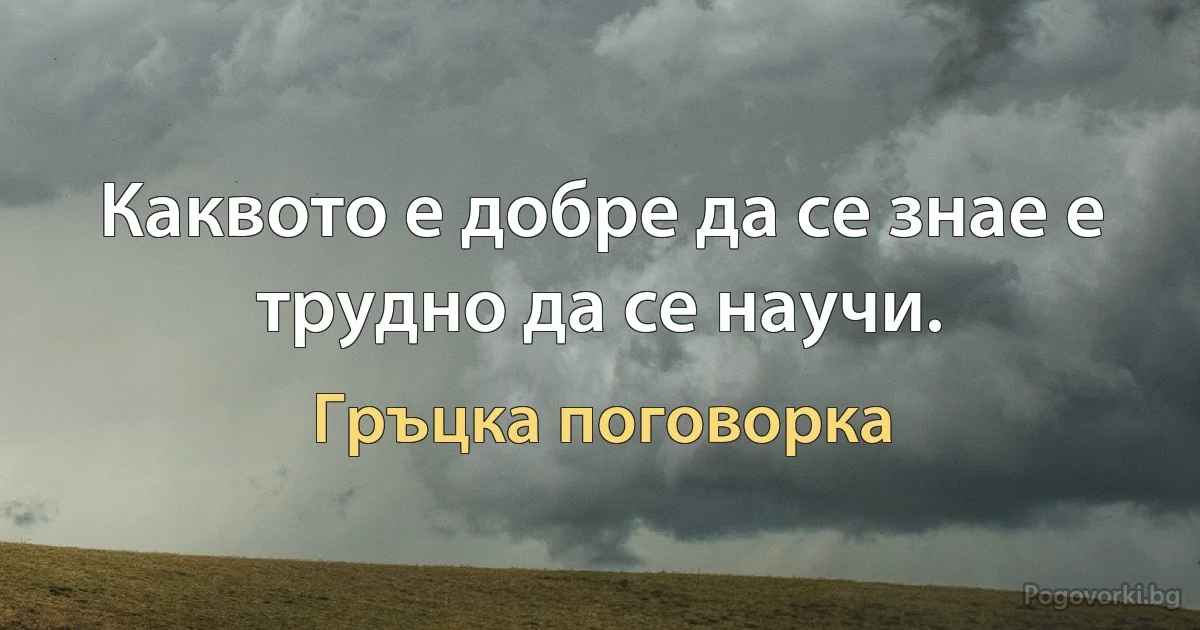 Каквото е добре да се знае е трудно да се научи. (Гръцка поговорка)