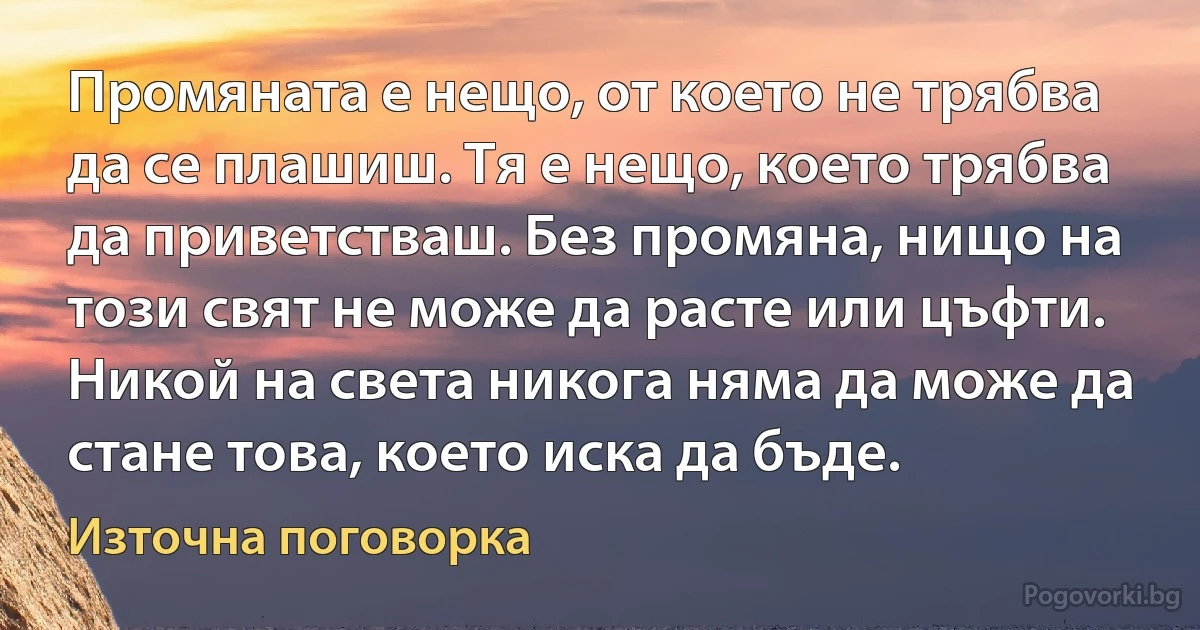 Промяната е нещо, от което не трябва да се плашиш. Тя е нещо, което трябва да приветстваш. Без промяна, нищо на този свят не може да расте или цъфти. Никой на света никога няма да може да стане това, което иска да бъде. (Източна поговорка)