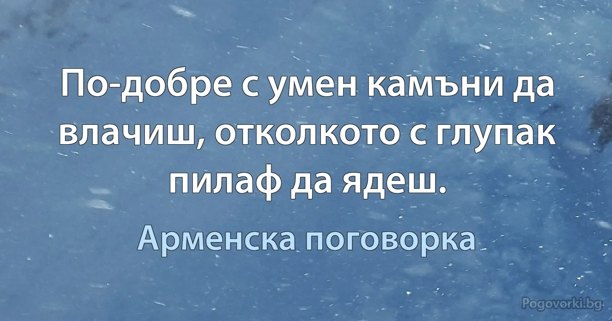 По-добре с умен камъни да влачиш, отколкото с глупак пилаф да ядеш. (Арменска поговорка)