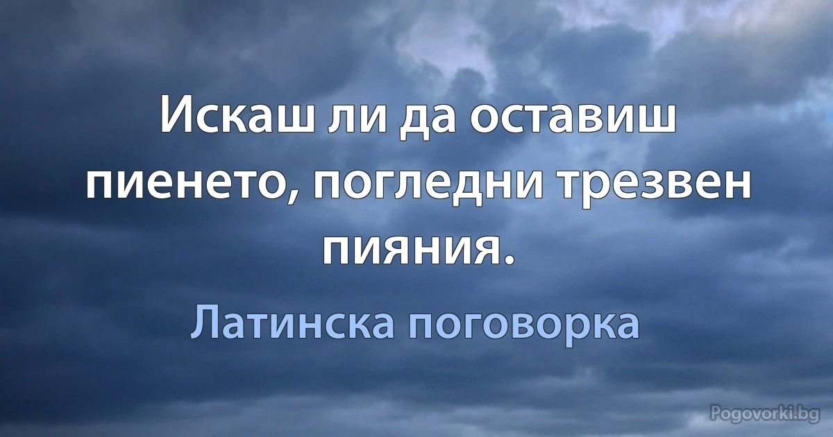 Искаш ли да оставиш пиенето, погледни трезвен пияния. (Латинска поговорка)