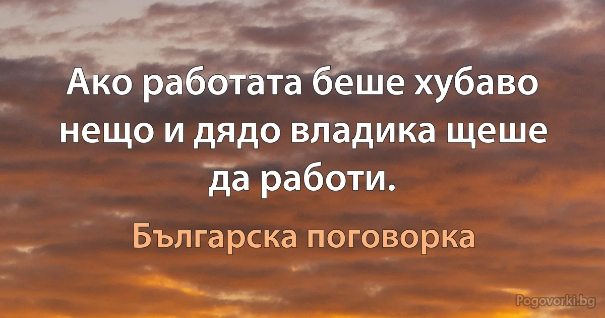 Ако работата беше хубаво нещо и дядо владика щеше да работи. (Българска поговорка)