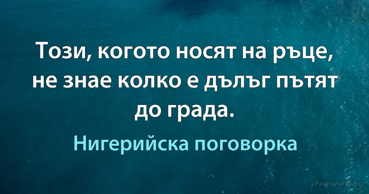 Този, когото носят на ръце, не знае колко е дълъг пътят до града. (Нигерийска поговорка)