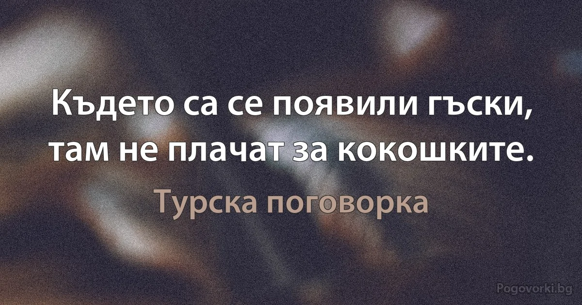 Където са се появили гъски, там не плачат за кокошките. (Турска поговорка)