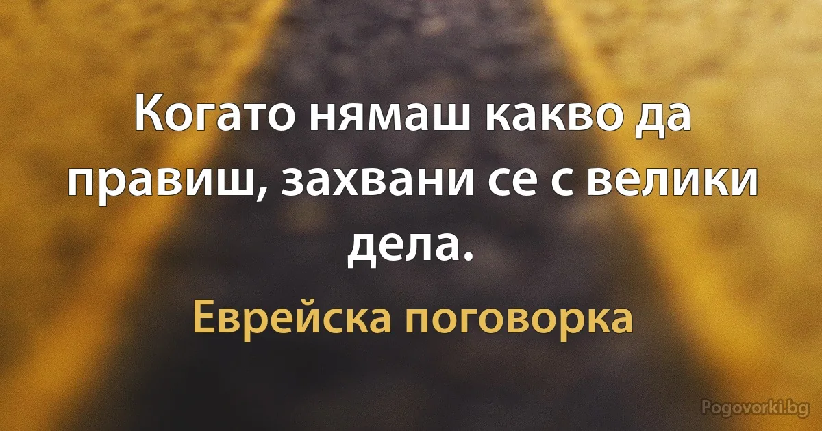 Когато нямаш какво да правиш, захвани се с велики дела. (Еврейска поговорка)