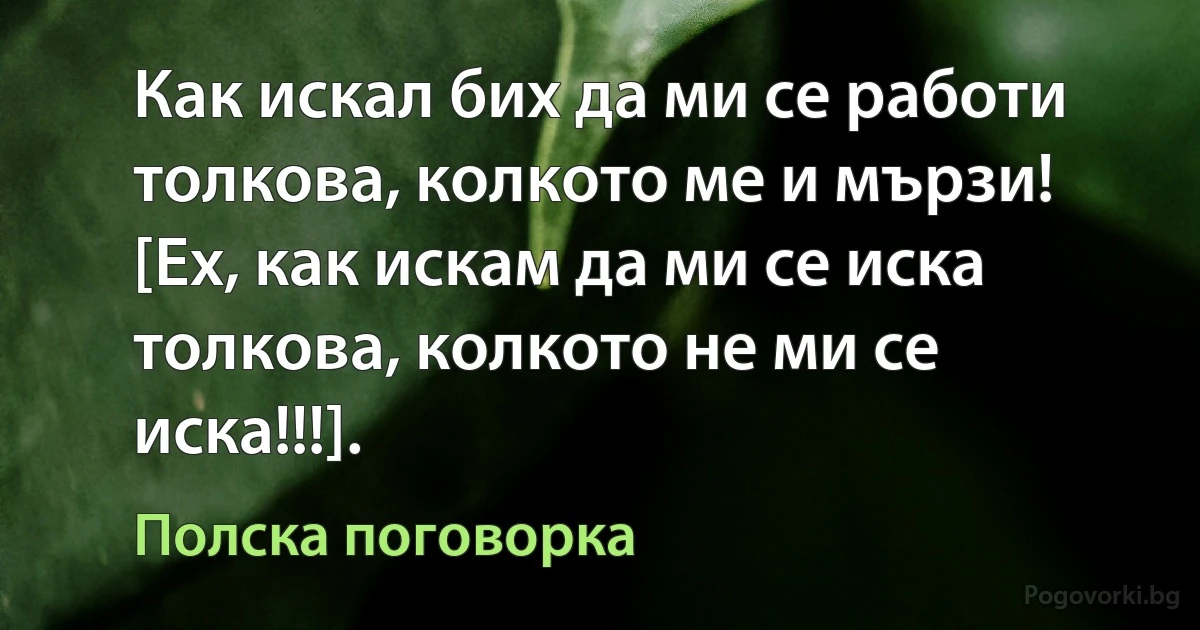 Как искал бих да ми се работи толкова, колкото ме и мързи! [Ех, как искам да ми се иска толкова, колкото не ми се иска!!!]. (Полска поговорка)