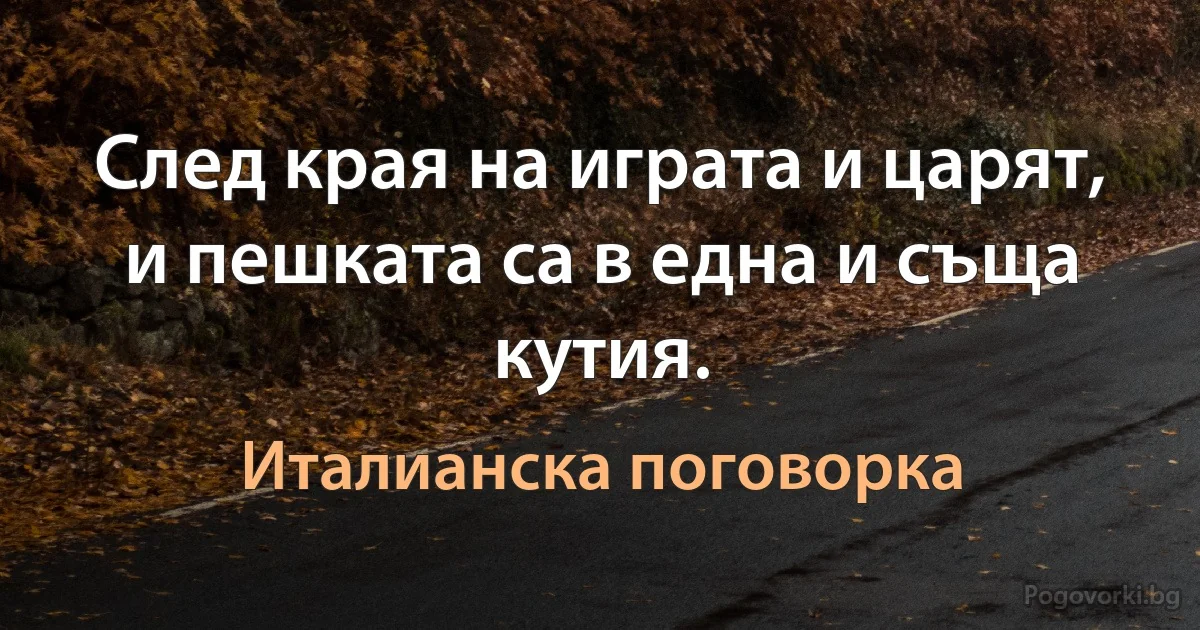 След края на играта и царят, и пешката са в една и съща кутия. (Италианска поговорка)
