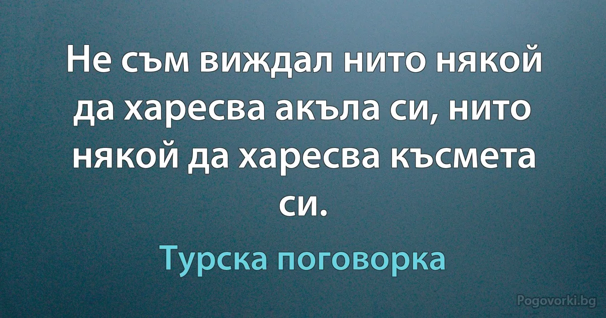 Не съм виждал нито някой да харесва акъла си, нито някой да харесва късмета си. (Турска поговорка)