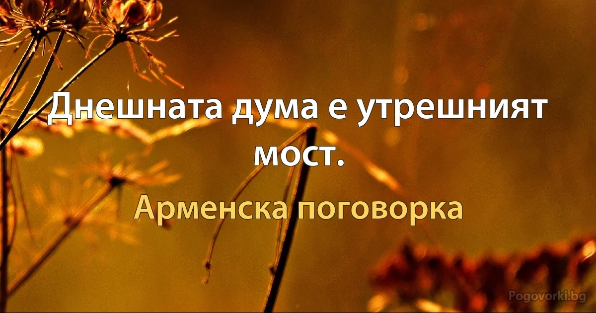 Днешната дума е утрешният мост. (Арменска поговорка)