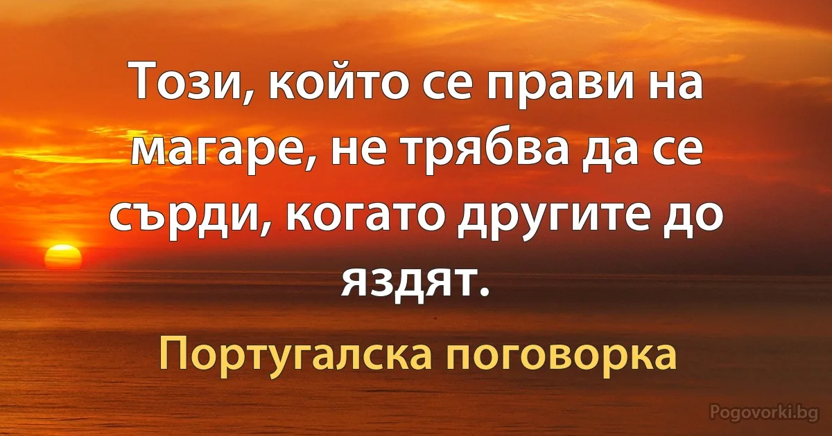 Този, който се прави на магаре, не трябва да се сърди, когато другите до яздят. (Португалска поговорка)