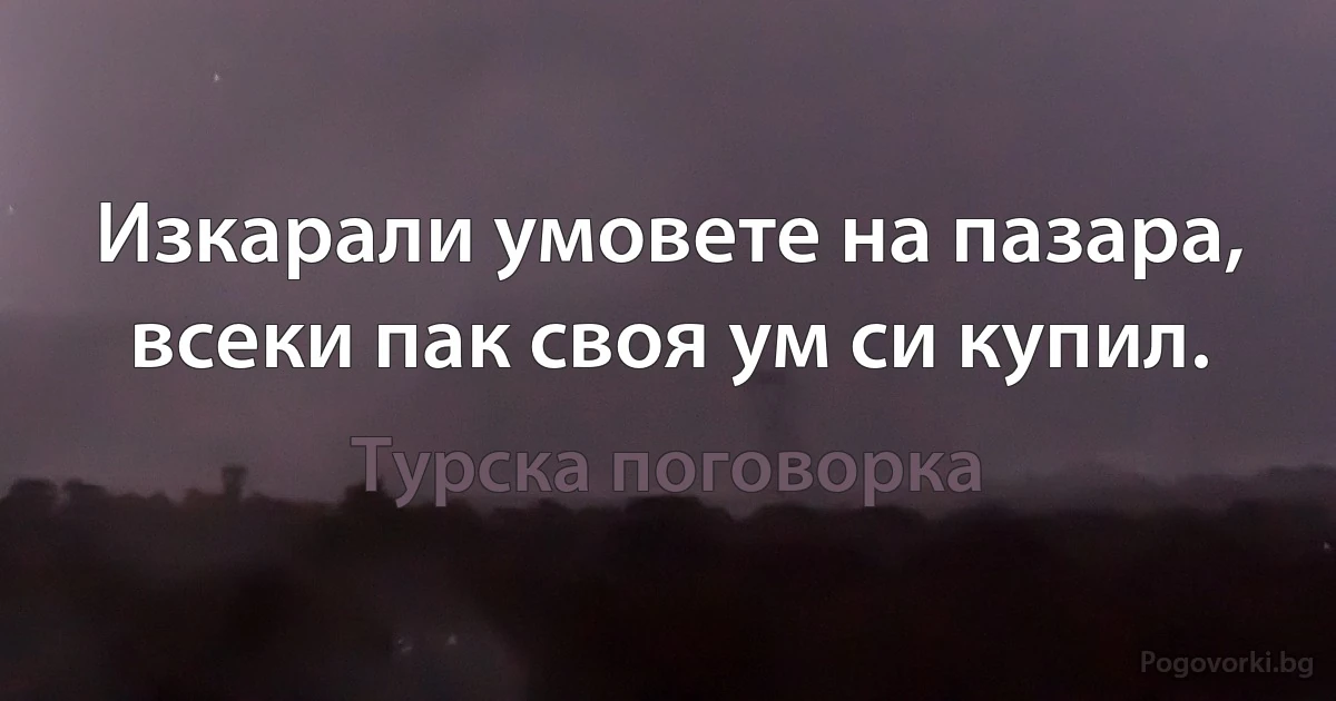 Изкарали умовете на пазара, всеки пак своя ум си купил. (Турска поговорка)