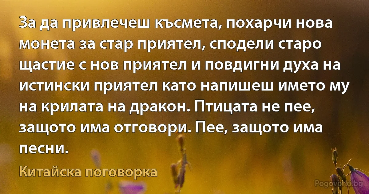 За да привлечеш късмета, похарчи нова монета за стар приятел, сподели старо щастие с нов приятел и повдигни духа на истински приятел като напишеш името му на крилата на дракон. Птицата не пее, защото има отговори. Пее, защото има песни. (Китайска поговорка)
