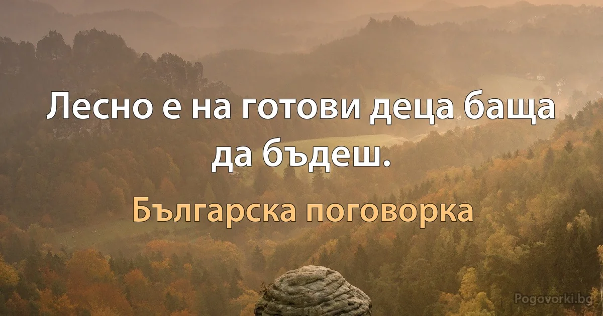 Лесно е на готови деца баща да бъдеш. (Българска поговорка)