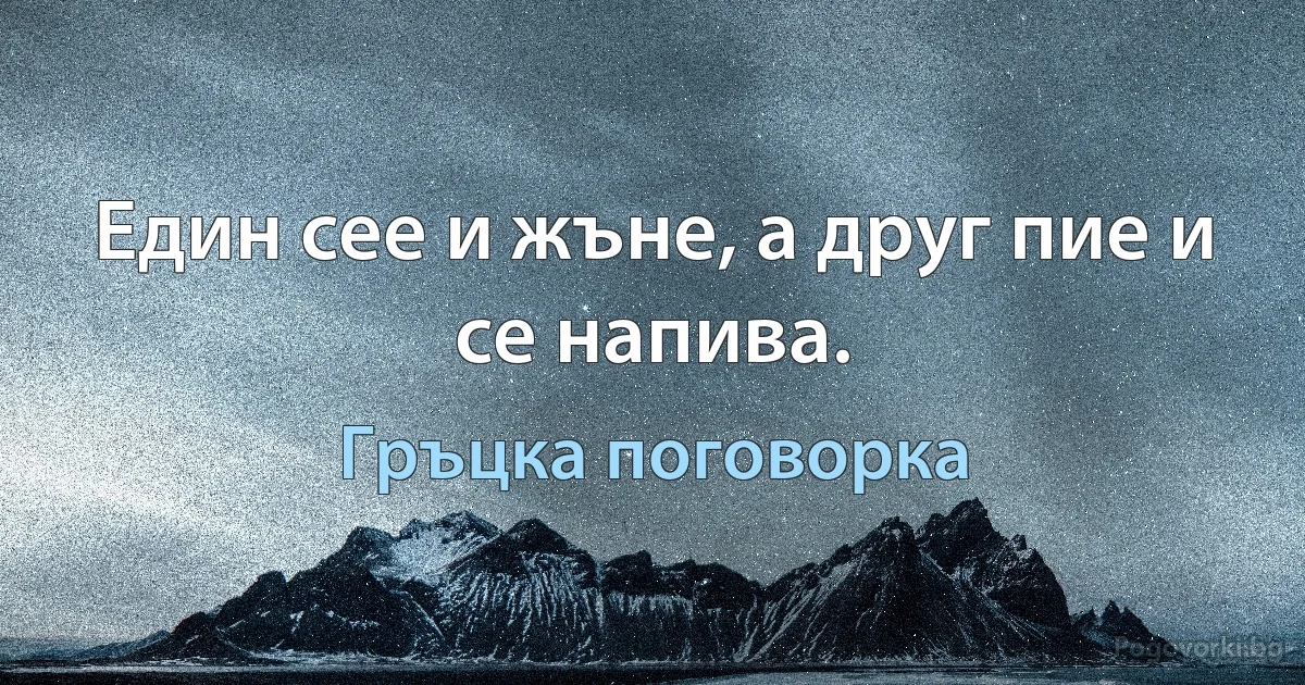 Един сее и жъне, а друг пие и се напива. (Гръцка поговорка)