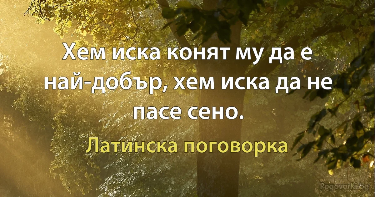 Хем иска конят му да е най-добър, хем иска да не пасе сено. (Латинска поговорка)