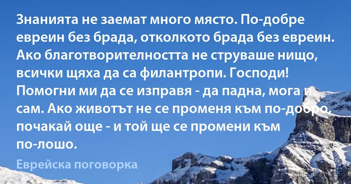 Знанията не заемат много място. По-добре евреин без брада, отколкото брада без евреин. Ако благотворителността не струваше нищо, всички щяха да са филантропи. Господи! Помогни ми да се изправя - да падна, мога и сам. Ако животът не се променя към по-добро, почакай още - и той ще се промени към по-лошо. (Еврейска поговорка)