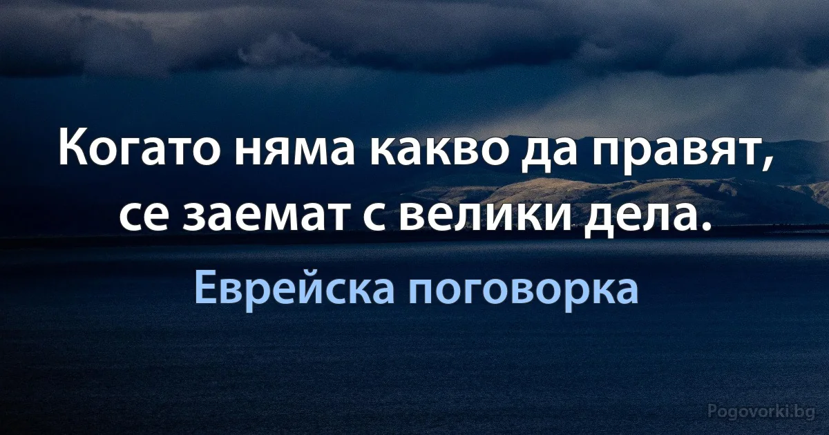 Когато няма какво да правят, се заемат с велики дела. (Еврейска поговорка)