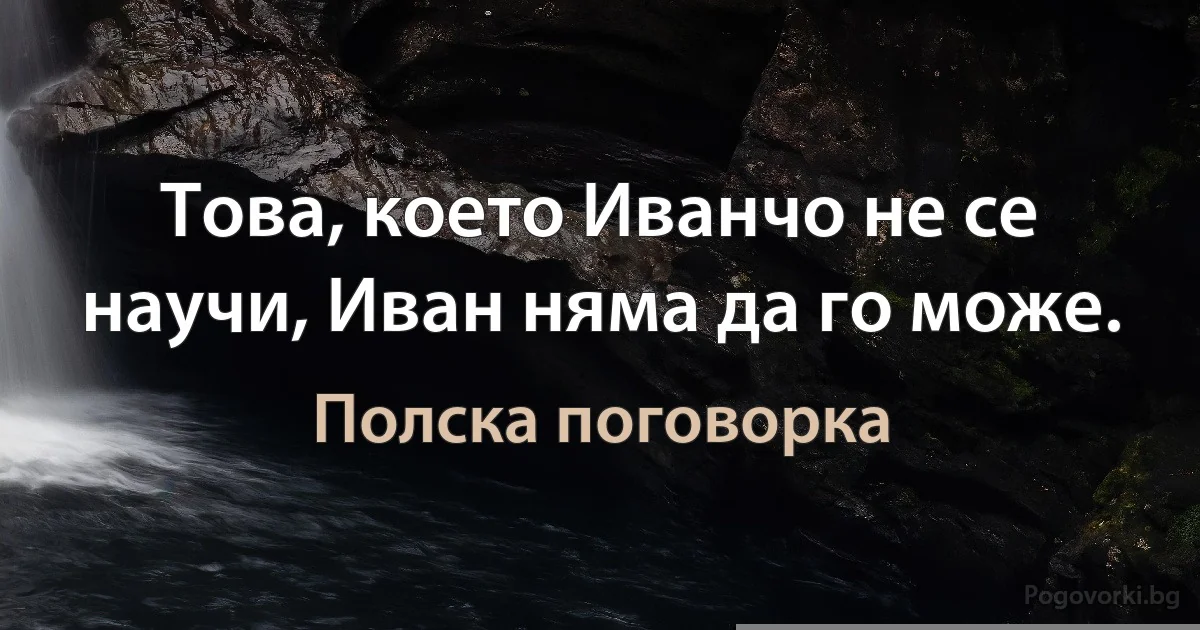 Това, което Иванчо не се научи, Иван няма да го може. (Полска поговорка)