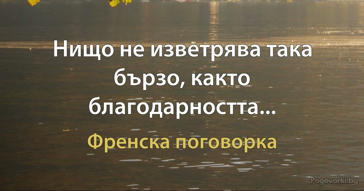 Нищо не изветрява така бързо, както благодарността... (Френска поговорка)