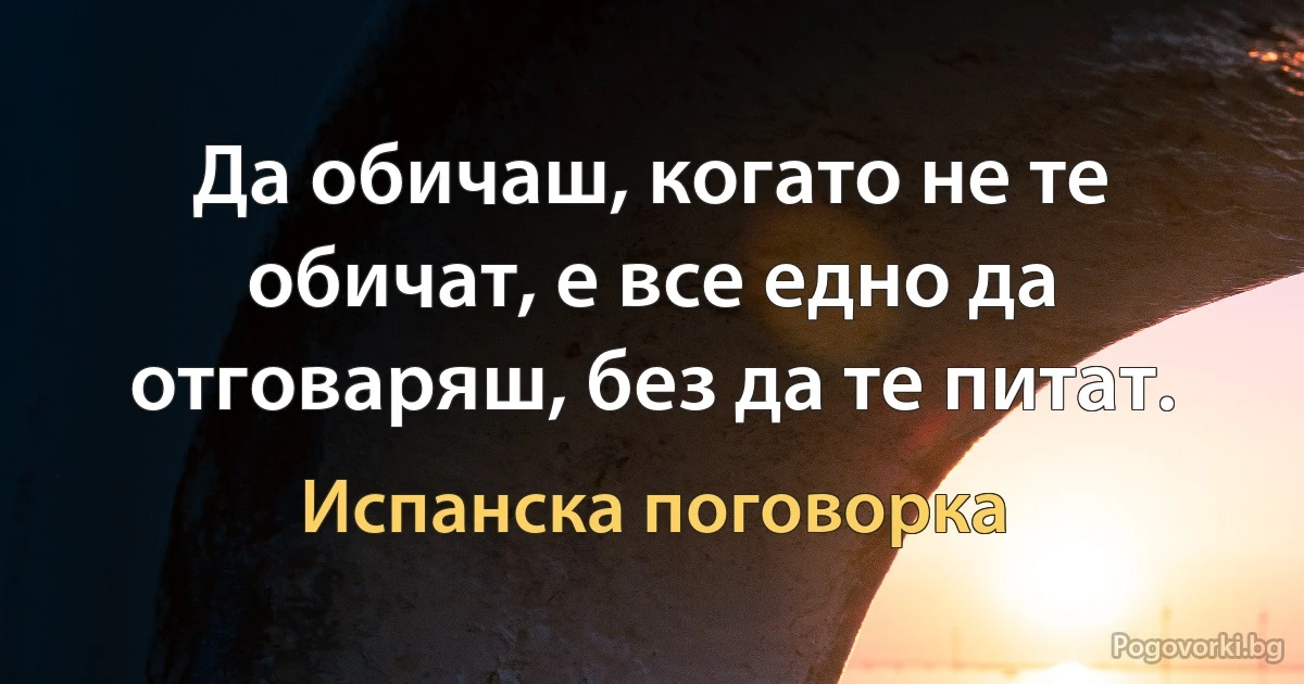 Да обичаш, когато не те обичат, е все едно да отговаряш, без да те питат. (Испанска поговорка)