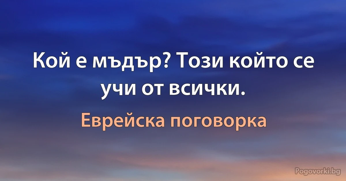 Кой е мъдър? Този който се учи от всички. (Еврейска поговорка)